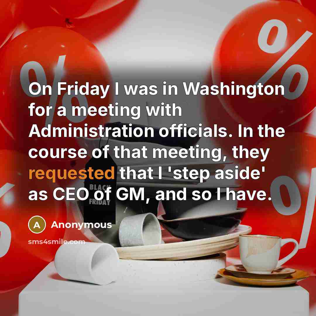 “On Friday I was in Washington for a meeting with Administration officials. In the course of that meeting, they requested that I 'step aside' as CEO of GM, and so I have.” quote by Anonymous