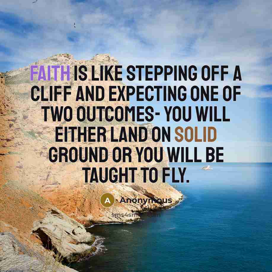 “Faith is like stepping off a cliff and expecting one of two outcomes- you will either land on solid ground or you will be taught to fly.” quote by Anonymous