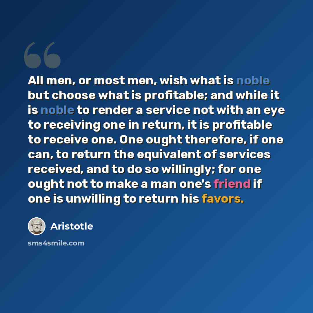 “All men, or most men, wish what is noble but choose what is profitable; and while it is noble to render a service not with an eye to receiving one in return, it is profitable to receive one. One ought therefore, if one can, to return the equivalent of services received, and to do so willingly; for…” quote by Aristotle