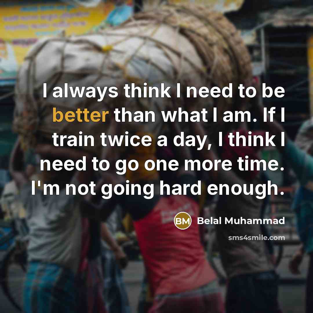 “I always think I need to be better than what I am. If I train twice a day, I think I need to go one more time. I'm not going hard enough.” quote by Belal Muhammad