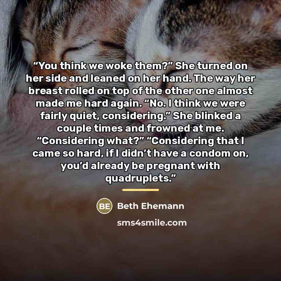 “You think we woke them?” She turned on her side and leaned on her hand. The way her breast rolled on top of the other one almost made me hard again. “No. I think we were fairly quiet, considering.” She blinked a couple times and frowned at me. “Considering what?” “Considering that I came so hard…” quote by Beth Ehemann