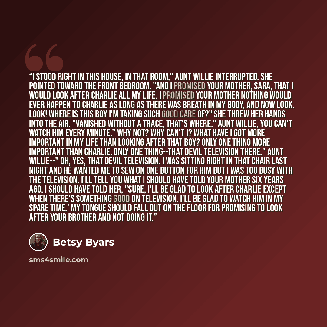 “I stood right in this house, in that room," Aunt Willie interrupted. She pointed toward the front bedroom. "And I promised your mother, Sara, that I would look after Charlie all my life. I promised your mother nothing would ever happen to Charlie as long as there was breath in my body, and now…” quote by Betsy Byars