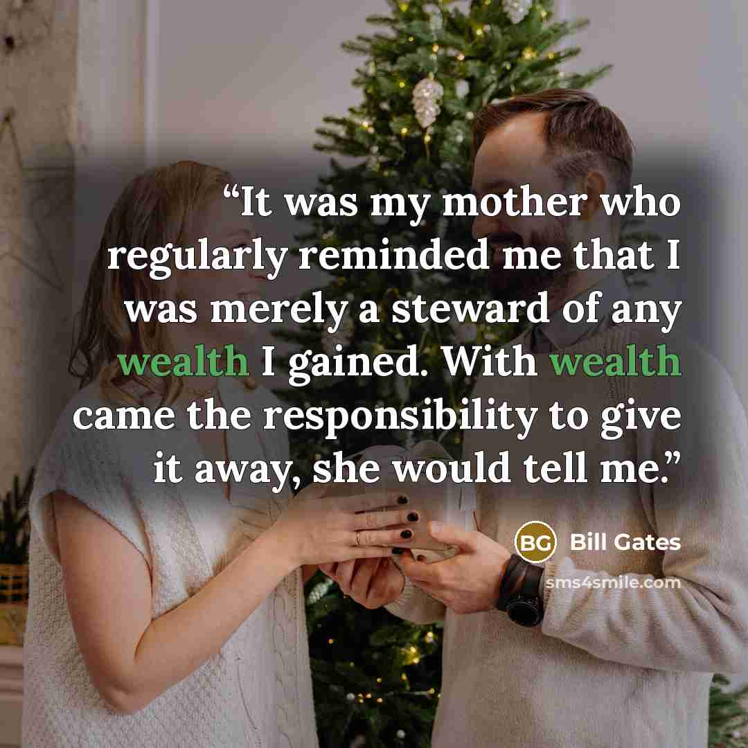 “It was my mother who regularly reminded me that I was merely a steward of any wealth I gained. With wealth came the responsibility to give it away, she would tell me.” quote by Bill Gates