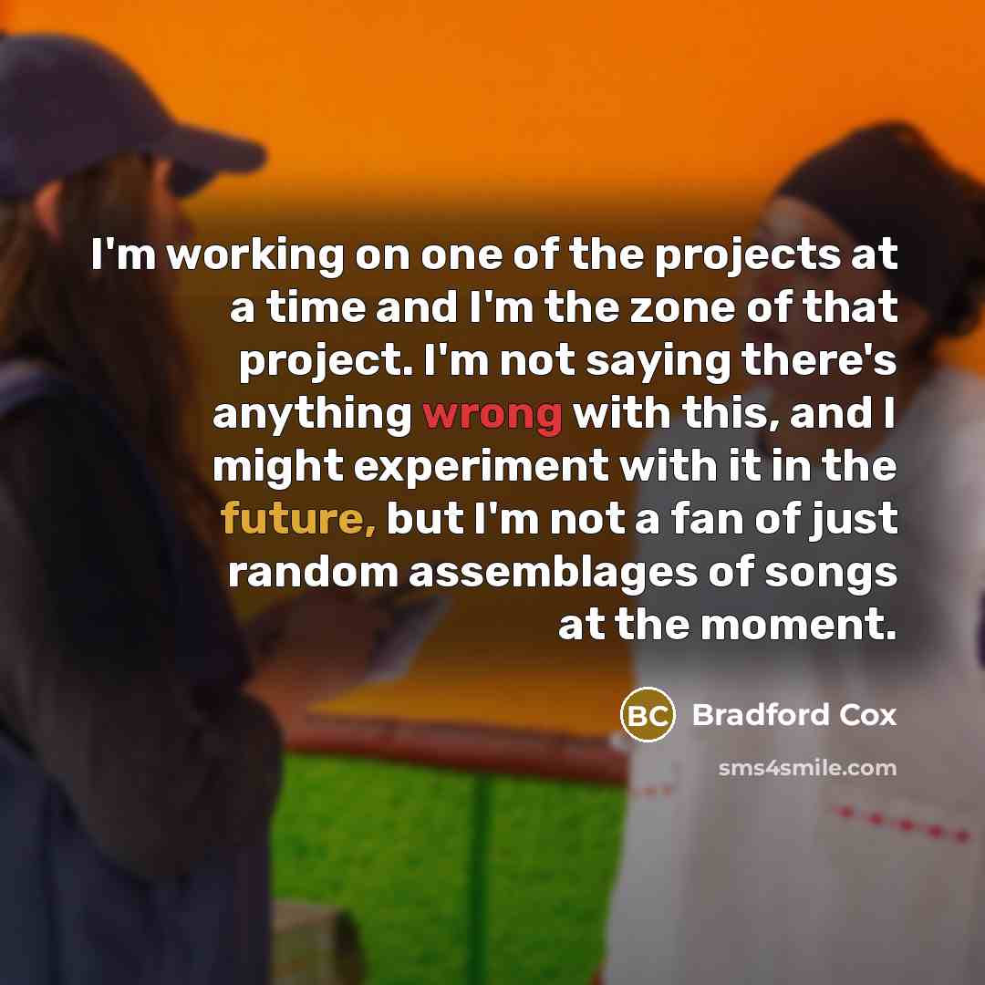 “I'm working on one of the projects at a time and I'm the zone of that project. I'm not saying there's anything wrong with this, and I might experiment with it in the future, but I'm not a fan of just random assemblages of songs at the moment.” quote by Bradford Cox