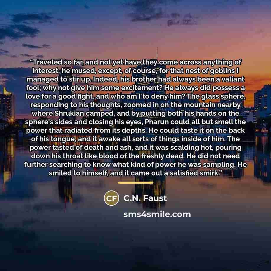 “Traveled so far, and not yet have they come across anything of interest, he mused, except, of course, for that nest of goblins I managed to stir up. Indeed, his brother had always been a valiant fool; why not give him some excitement? He always did possess a love for a good fight, and who am I to…” quote by C.N. Faust