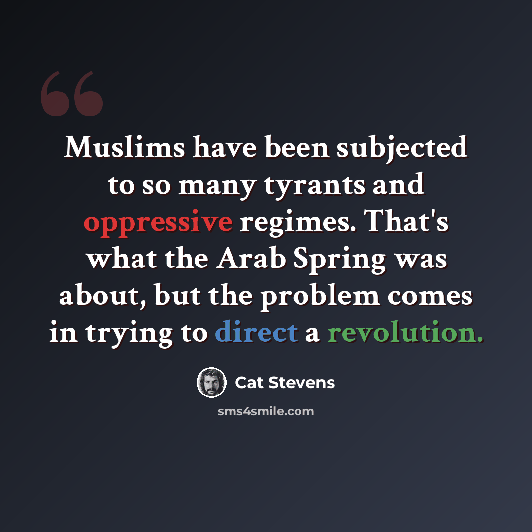 “Muslims have been subjected to so many tyrants and oppressive regimes. That's what the Arab Spring was about, but the problem comes in trying to direct a revolution.” quote by Cat Stevens