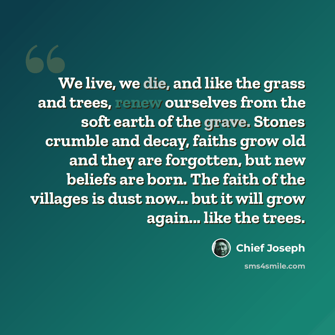 “We live, we die, and like the grass and trees, renew ourselves from the soft earth of the grave. Stones crumble and decay, faiths grow old and they are forgotten, but new beliefs are born. The faith of the villages is dust now... but it will grow again... like the trees.” quote by Chief Joseph