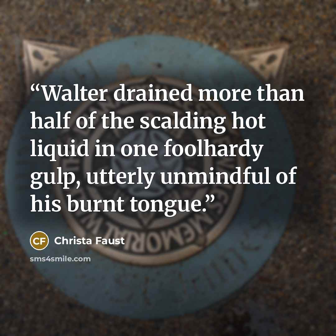 “Walter drained more than half of the scalding hot liquid in one foolhardy gulp, utterly unmindful of his burnt tongue.” quote by Christa Faust