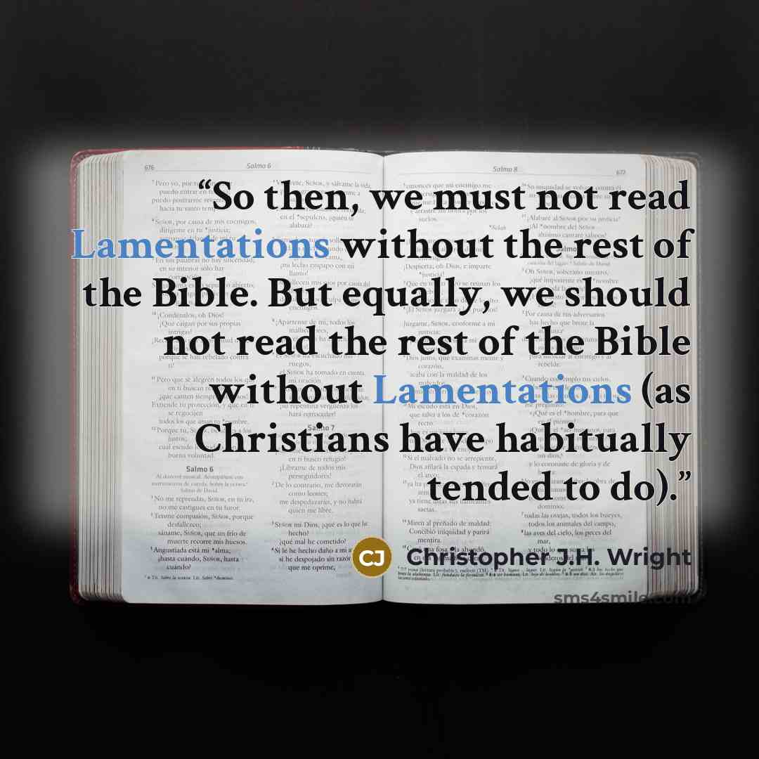 “So then, we must not read Lamentations without the rest of the Bible. But equally, we should not read the rest of the Bible without Lamentations (as Christians have habitually tended to do).” quote by Christopher J.H. Wright