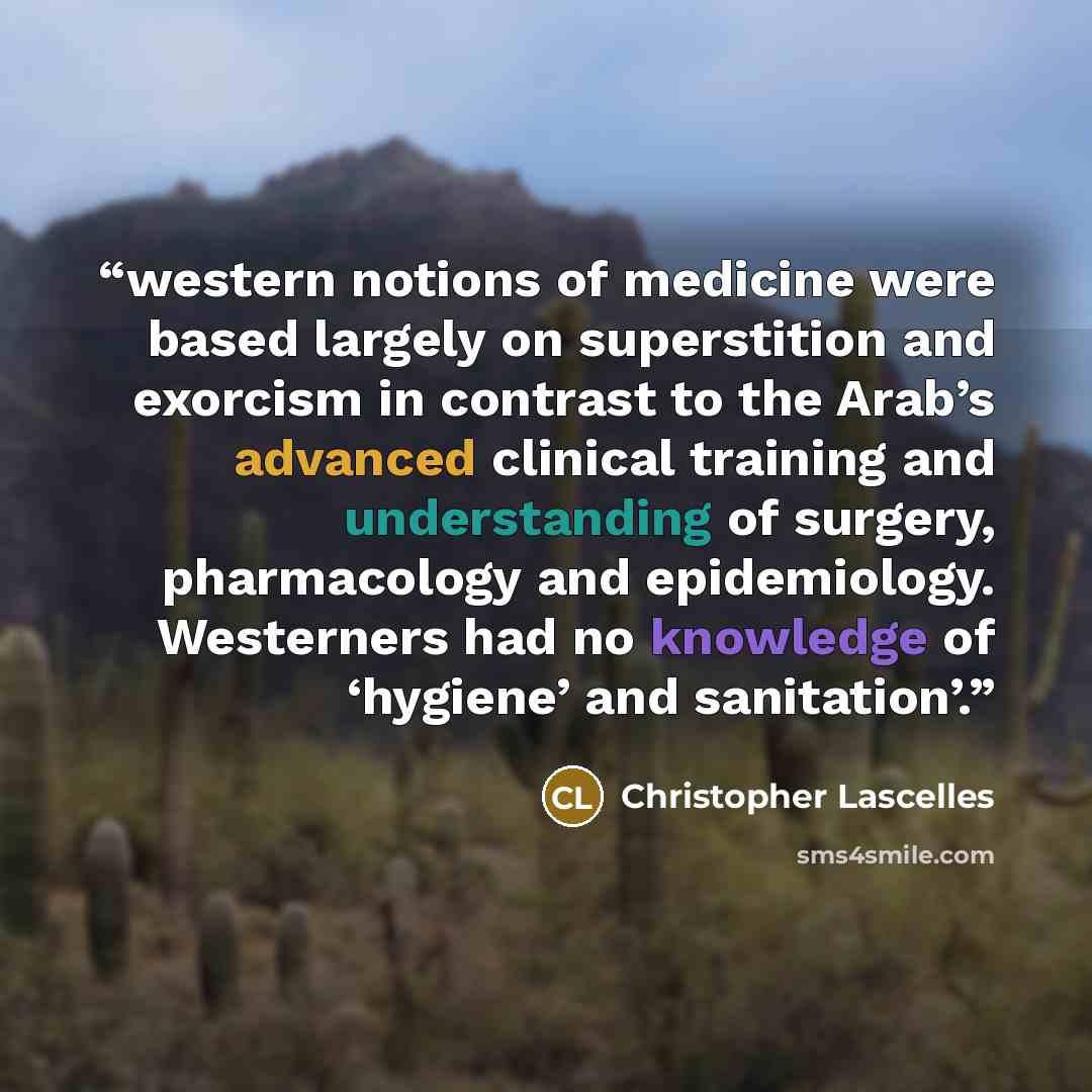“western notions of medicine were based largely on superstition and exorcism in contrast to the Arab’s advanced clinical training and understanding of surgery, pharmacology and epidemiology. Westerners had no knowledge of ‘hygiene’ and sanitation’.” quote by Christopher Lascelles