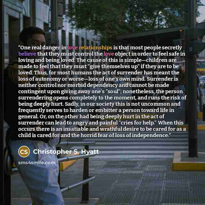 “One real danger in love relationships is that most people secretly believe that they must control the love object in order to feel safe in loving and being loved. The cause of this is simple—children are made to feel that they must "give themselves up" if they are to be loved. Thus, for most…” quote by Christopher S. Hyatt