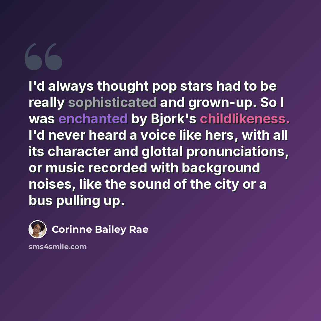 “I'd always thought pop stars had to be really sophisticated and grown-up. So I was enchanted by Bjork's childlikeness. I'd never heard a voice like hers, with all its character and glottal pronunciations, or music recorded with background noises, like the sound of the city or a bus pulling up.” quote by Corinne Bailey Rae