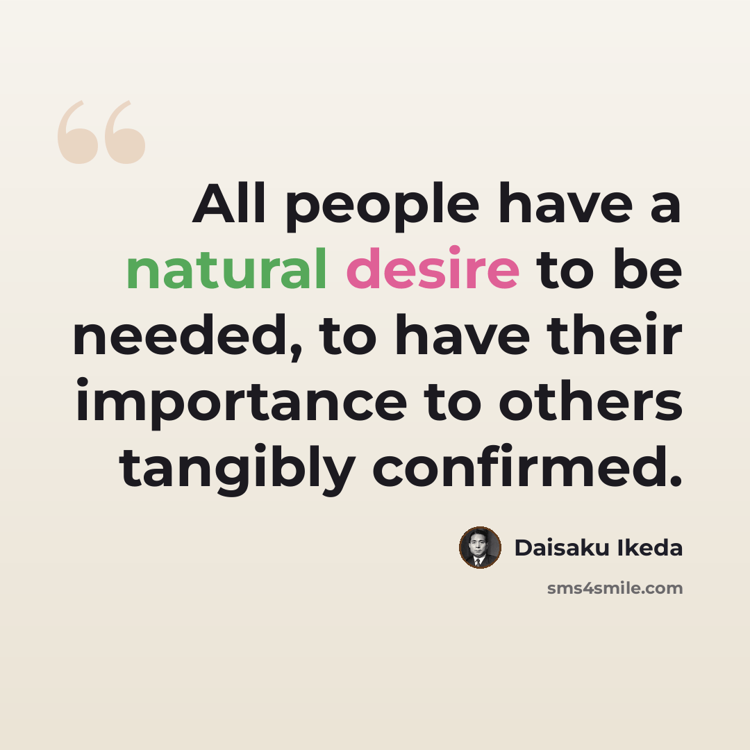 “All people have a natural desire to be needed, to have their importance to others tangibly confirmed.” quote by Daisaku Ikeda