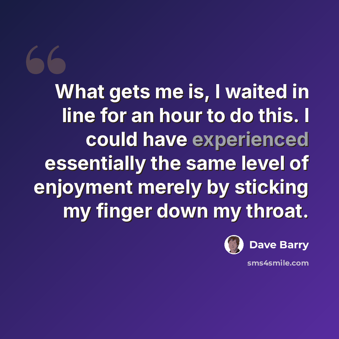 “What gets me is, I waited in line for an hour to do this. I could have experienced essentially the same level of enjoyment merely by sticking my finger down my throat.” quote by Dave Barry