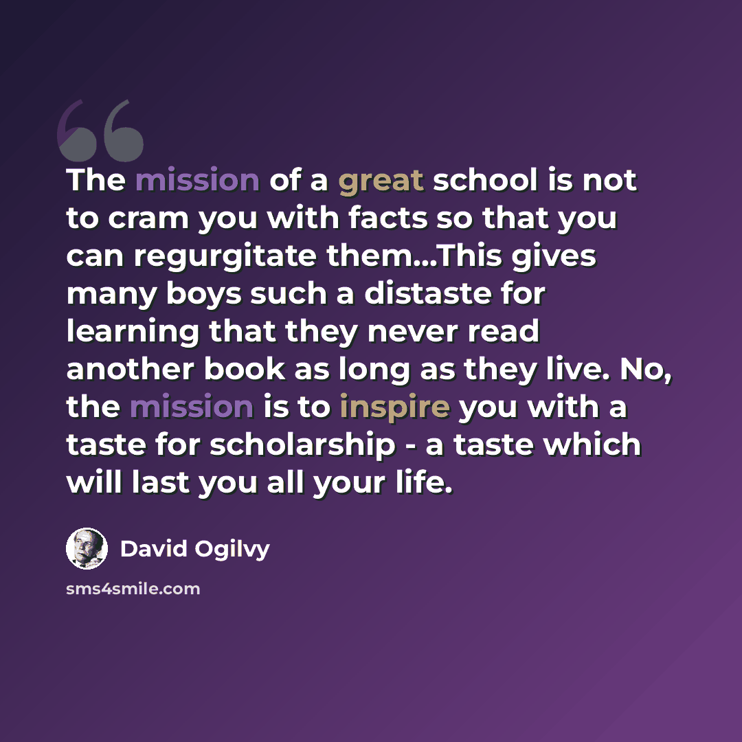 “The mission of a great school is not to cram you with facts so that you can regurgitate them...This gives many boys such a distaste for learning that they never read another book as long as they live. No, the mission is to inspire you with a taste for scholarship - a taste which will last you all…” quote by David Ogilvy