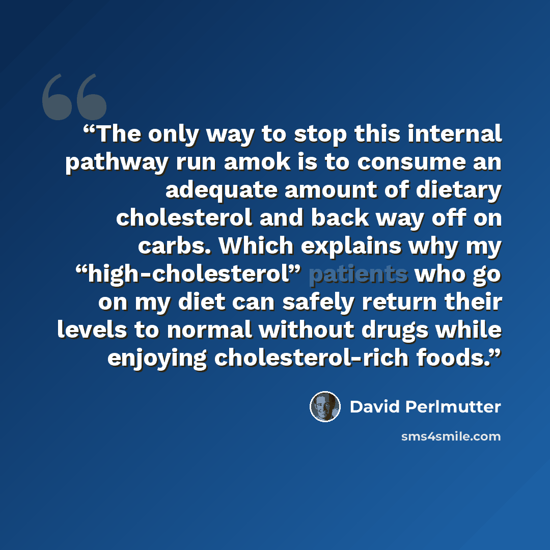 “The only way to stop this internal pathway run amok is to consume an adequate amount of dietary cholesterol and back way off on carbs. Which explains why my “high-cholesterol” patients who go on my diet can safely return their levels to normal without drugs while enjoying cholesterol-rich foods.” quote by David Perlmutter