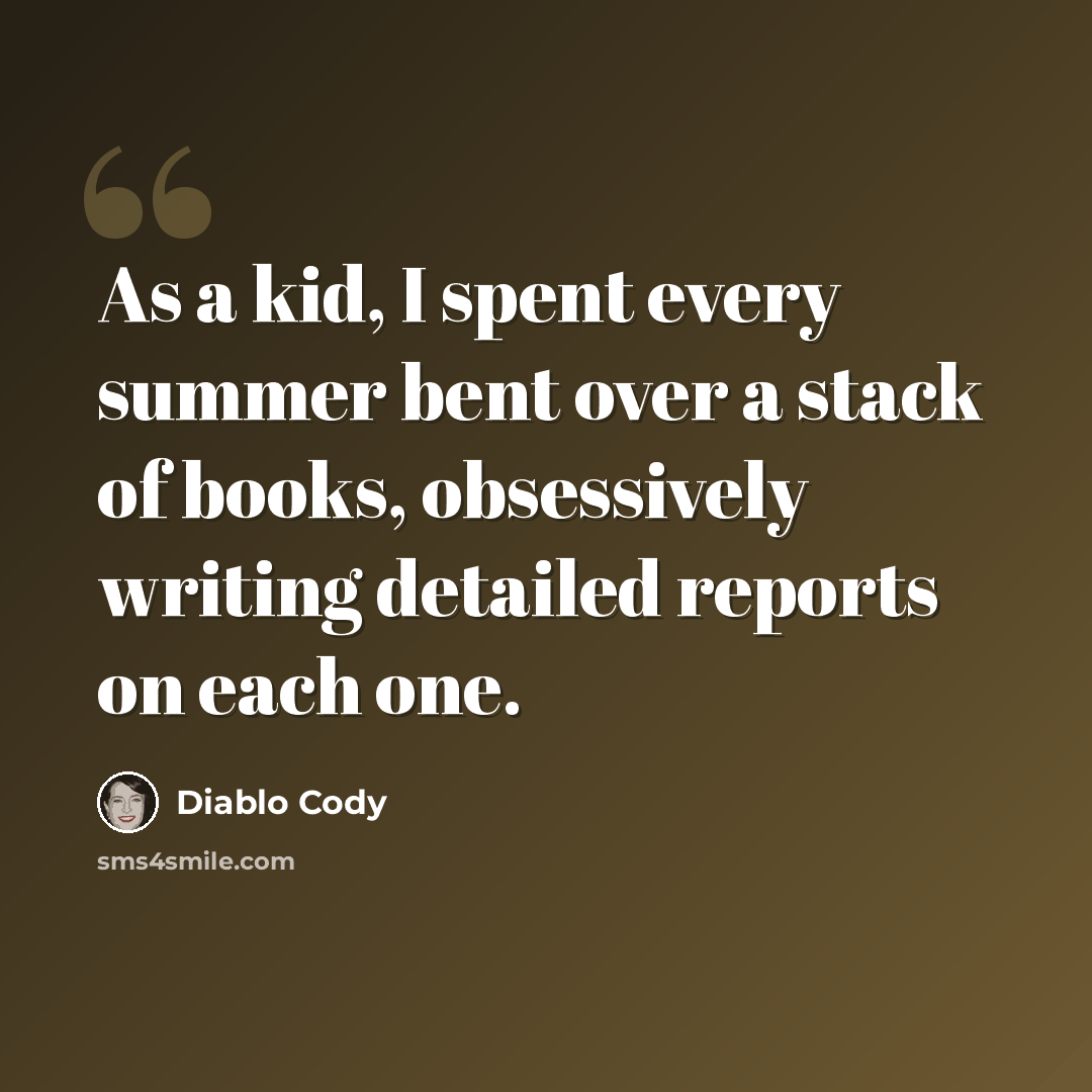 “As a kid, I spent every summer bent over a stack of books, obsessively writing detailed reports on each one.” quote by Diablo Cody