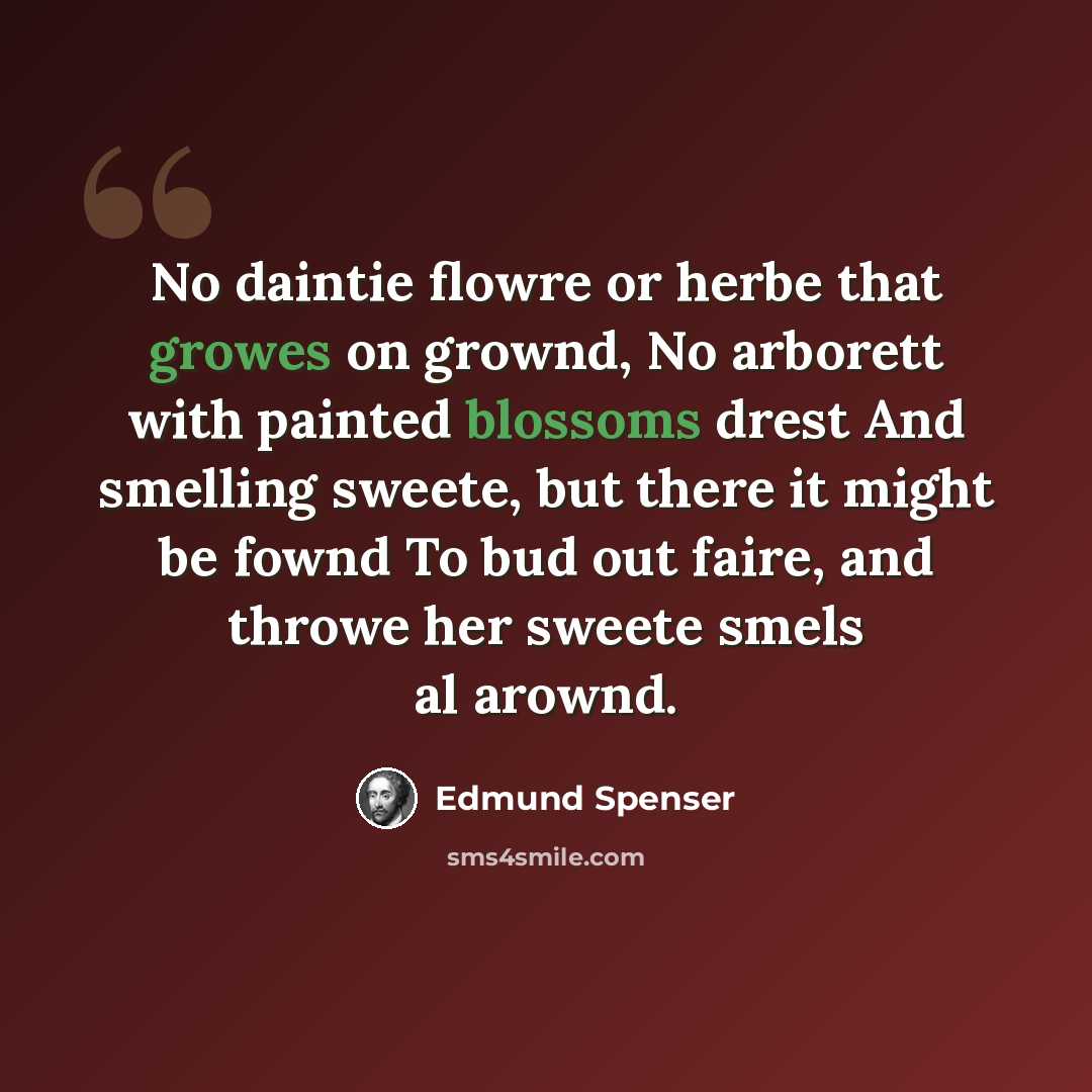 “No daintie flowre or herbe that growes on grownd, No arborett with painted blossoms drest And smelling sweete, but there it might be fownd To bud out faire, and throwe her sweete smels al arownd.” quote by Edmund Spenser