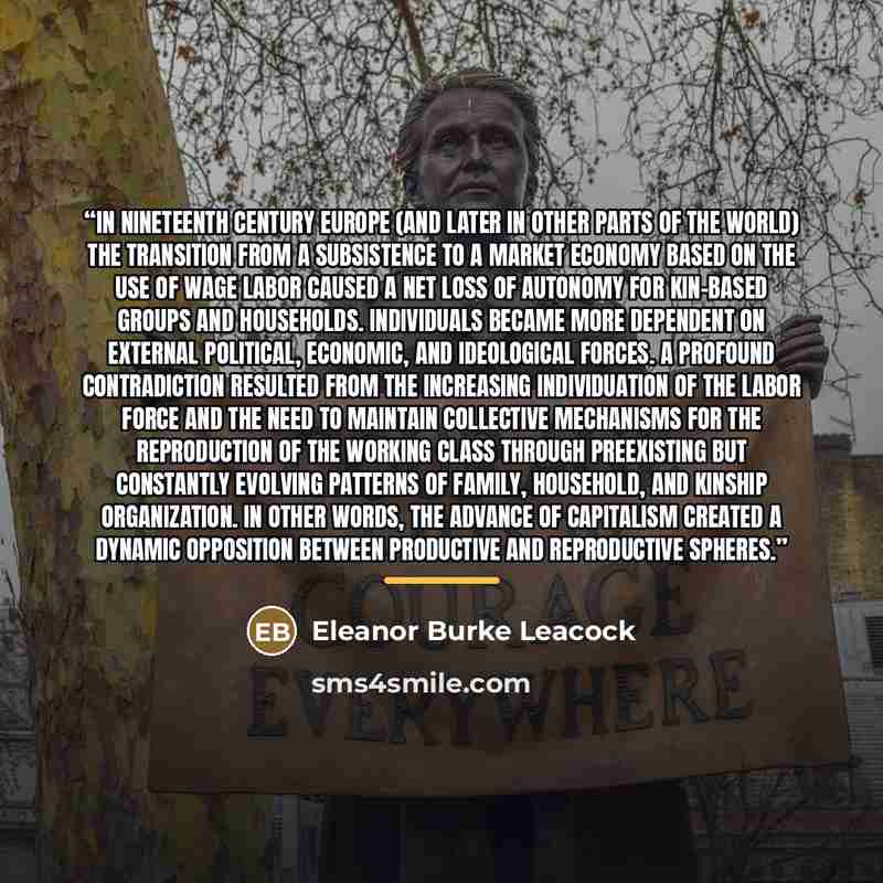 “In nineteenth century Europe (and later in other parts of the world) the transition from a subsistence to a market economy based on the use of wage labor caused a net loss of autonomy for kin-based groups and households. Individuals became more dependent on external political, economic, and…” quote by Eleanor Burke Leacock