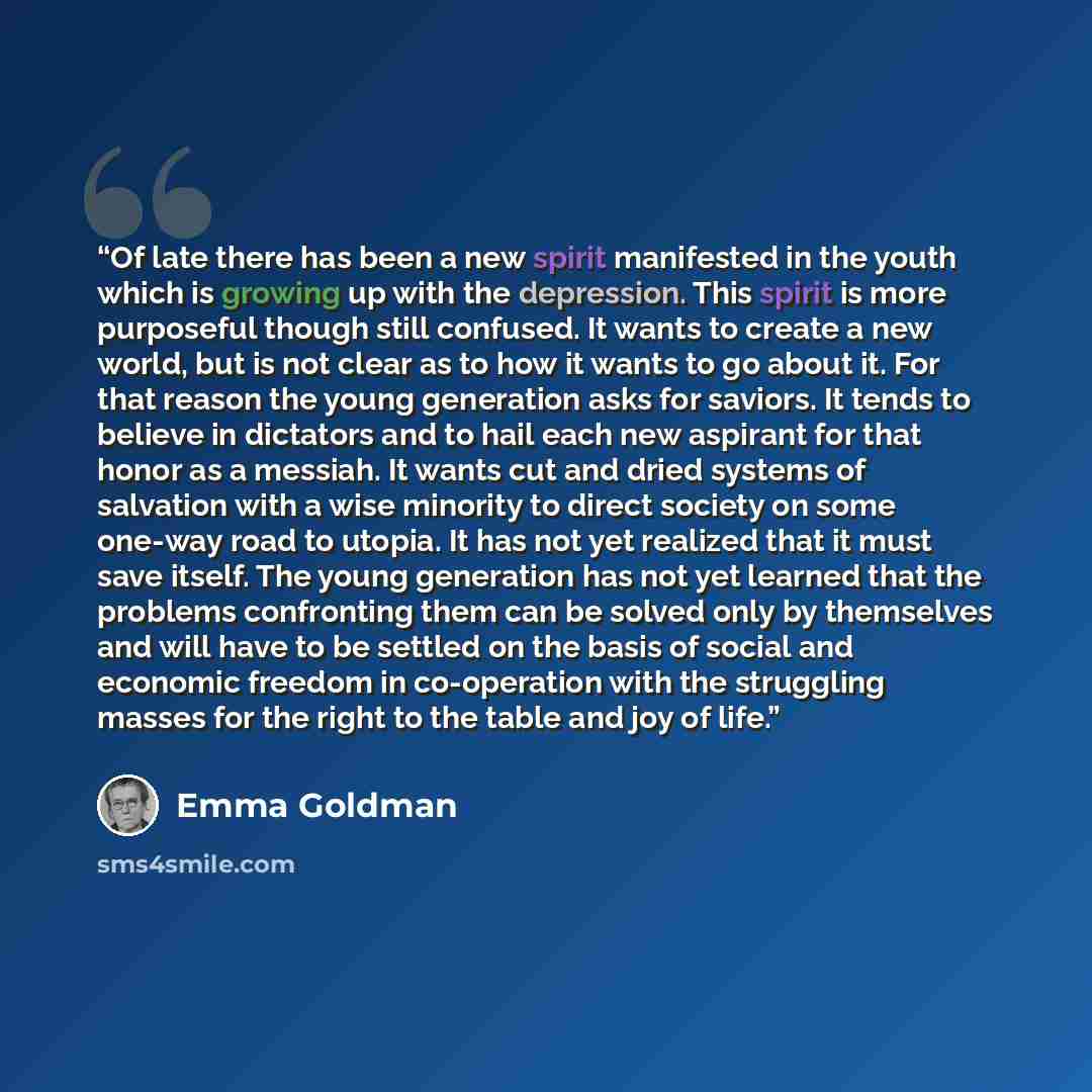 “Of late there has been a new spirit manifested in the youth which is growing up with the depression. This spirit is more purposeful though still confused. It wants to create a new world, but is not clear as to how it wants to go about it. For that reason the young generation asks for saviors. It…” quote by Emma Goldman