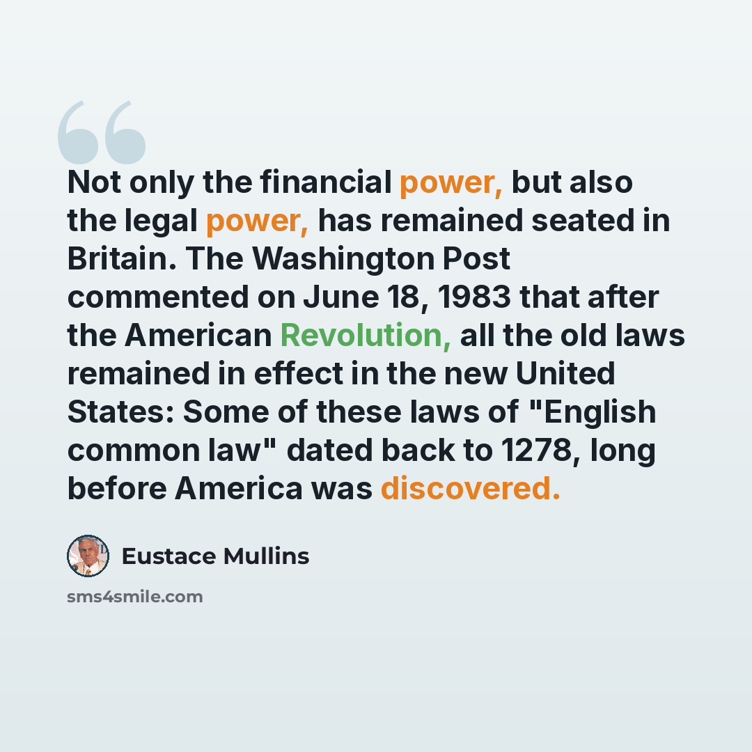 “Not only the financial power, but also the legal power, has remained seated in Britain. The Washington Post commented on June 18, 1983 that after the American Revolution, all the old laws remained in effect in the new United States: Some of these laws of "English common law" dated back to 1278…” quote by Eustace Mullins