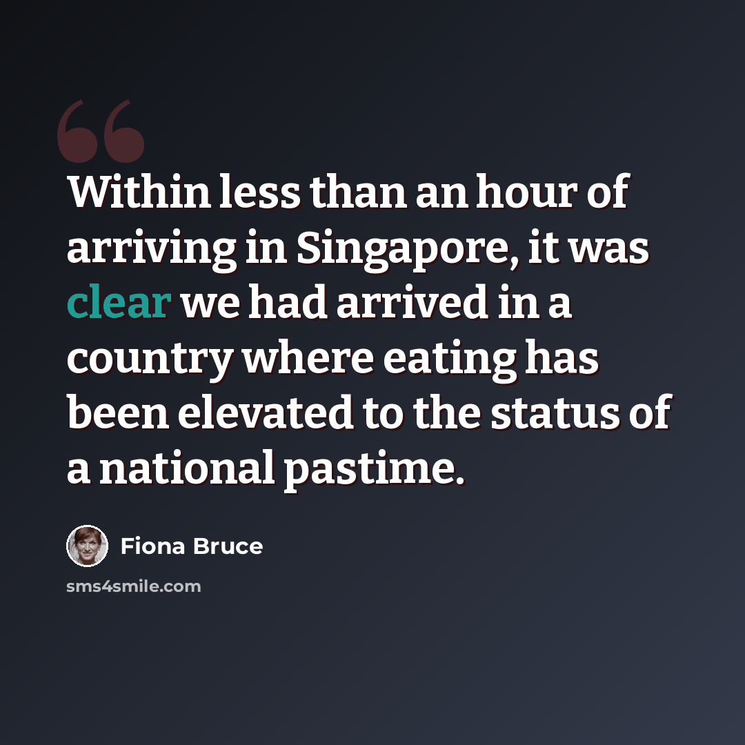 “Within less than an hour of arriving in Singapore, it was clear we had arrived in a country where eating has been elevated to the status of a national pastime.” quote by Fiona Bruce