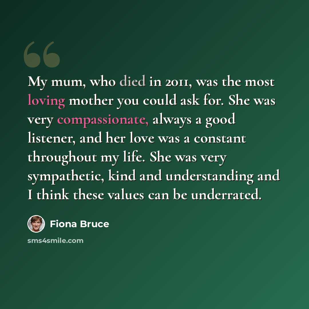 “My mum, who died in 2011, was the most loving mother you could ask for. She was very compassionate, always a good listener, and her love was a constant throughout my life. She was very sympathetic, kind and understanding and I think these values can be underrated.” quote by Fiona Bruce