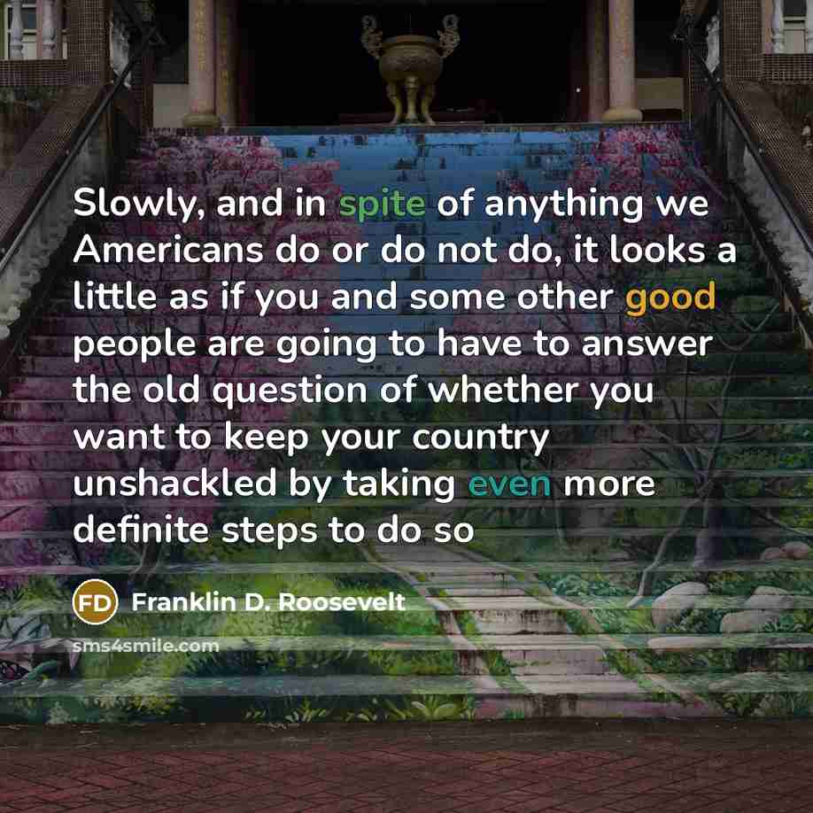 “Slowly, and in spite of anything we Americans do or do not do, it looks a little as if you and some other good people are going to have to answer the old question of whether you want to keep your country unshackled by taking even more definite steps to do so” quote by Franklin D. Roosevelt