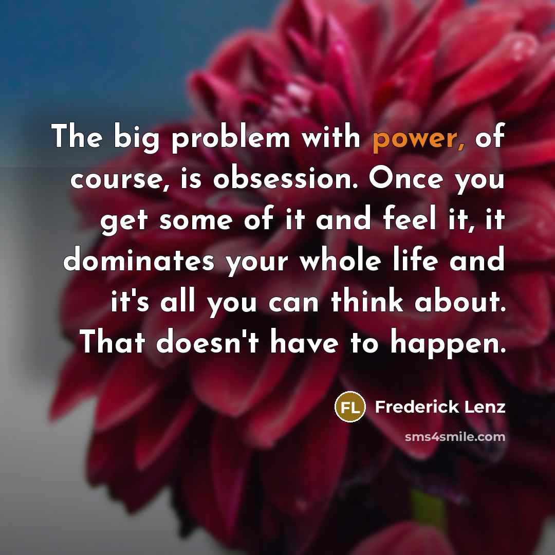 “The big problem with power, of course, is obsession. Once you get some of it and feel it, it dominates your whole life and it's all you can think about. That doesn't have to happen.” quote by Frederick Lenz