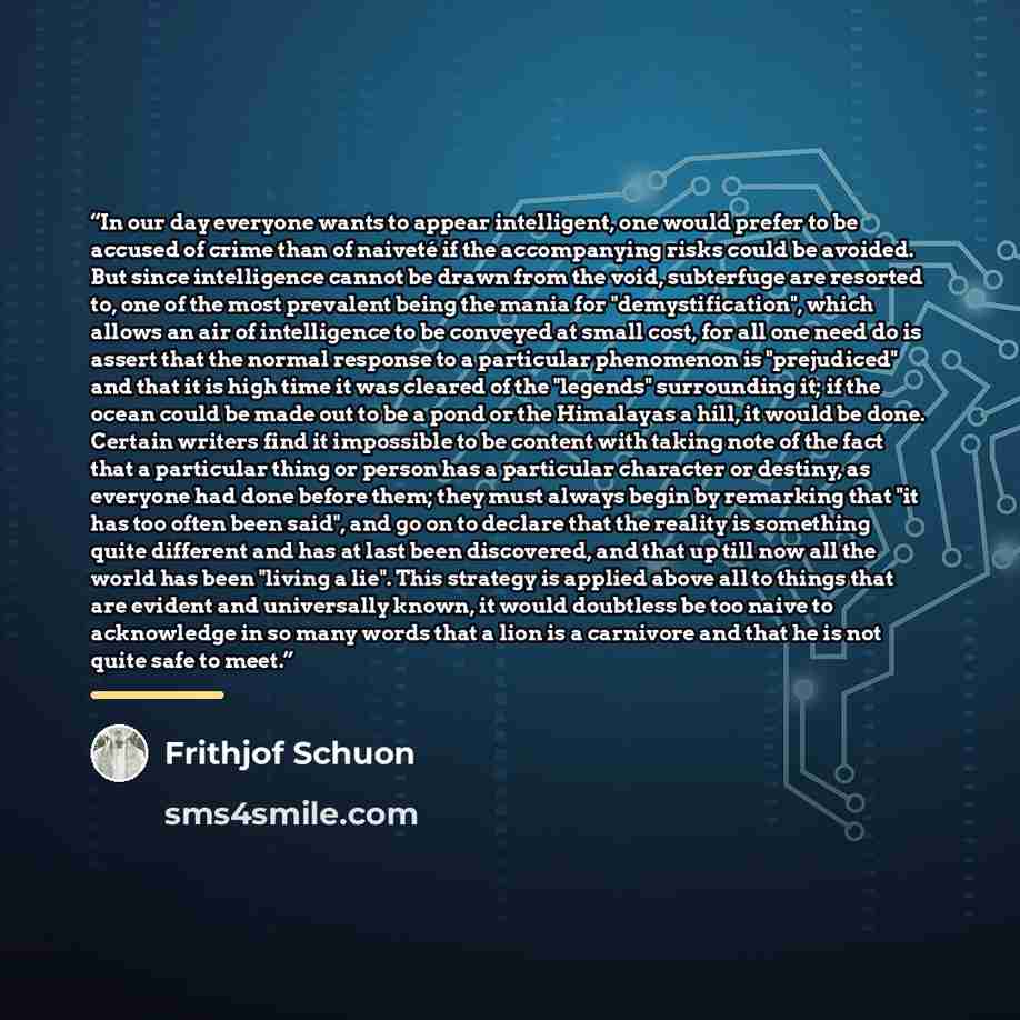 “In our day everyone wants to appear intelligent, one would prefer to be accused of crime than of naiveté if the accompanying risks could be avoided. But since intelligence cannot be drawn from the void, subterfuge are resorted to, one of the most prevalent being the mania for "demystification"…” quote by Frithjof Schuon