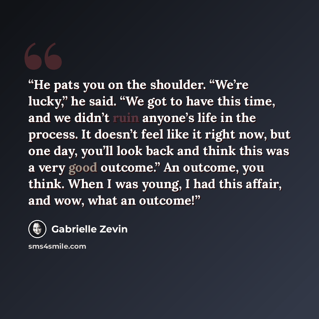 “He pats you on the shoulder. “We’re lucky,” he said. “We got to have this time, and we didn’t ruin anyone’s life in the process. It doesn’t feel like it right now, but one day, you’ll look back and think this was a very good outcome.” An outcome, you think. When I was young, I had this affair, and…” quote by Gabrielle Zevin