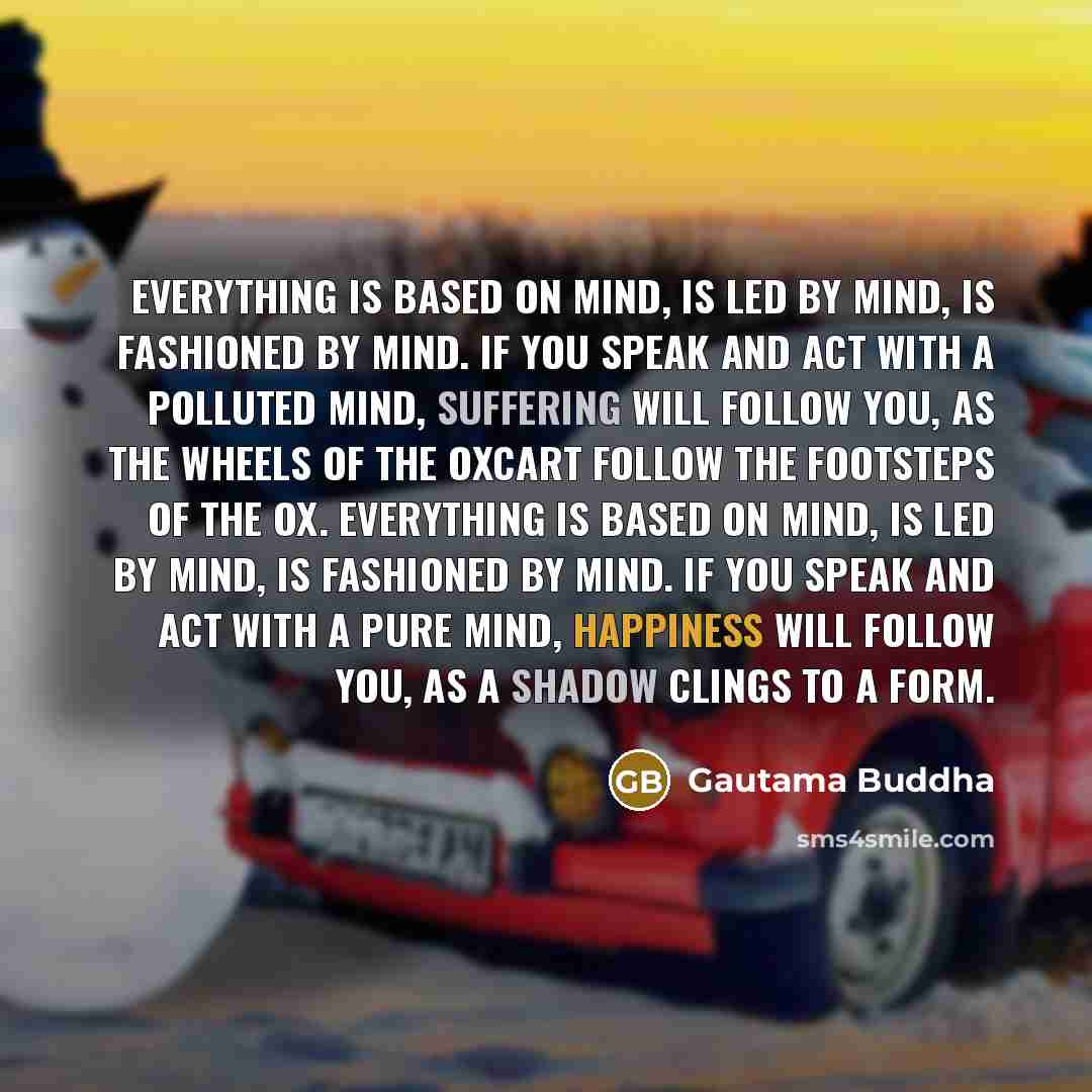 “Everything is based on mind, is led by mind, is fashioned by mind. If you speak and act with a polluted mind, suffering will follow you, as the wheels of the oxcart follow the footsteps of the ox. Everything is based on mind, is led by mind, is fashioned by mind. If you speak and act with a pure…” quote by Gautama Buddha