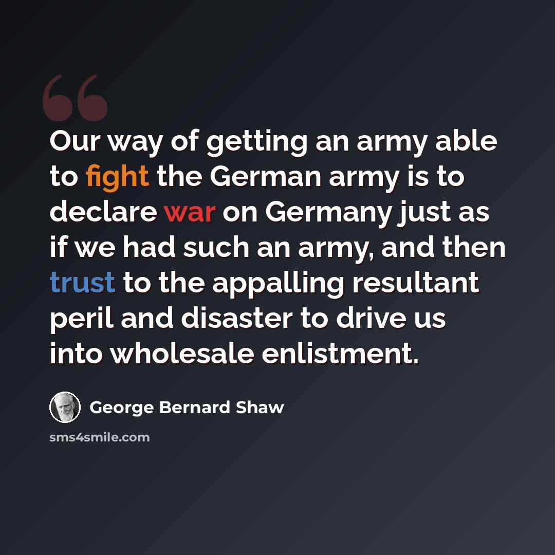 “Our way of getting an army able to fight the German army is to declare war on Germany just as if we had such an army, and then trust to the appalling resultant peril and disaster to drive us into wholesale enlistment.” quote by George Bernard Shaw