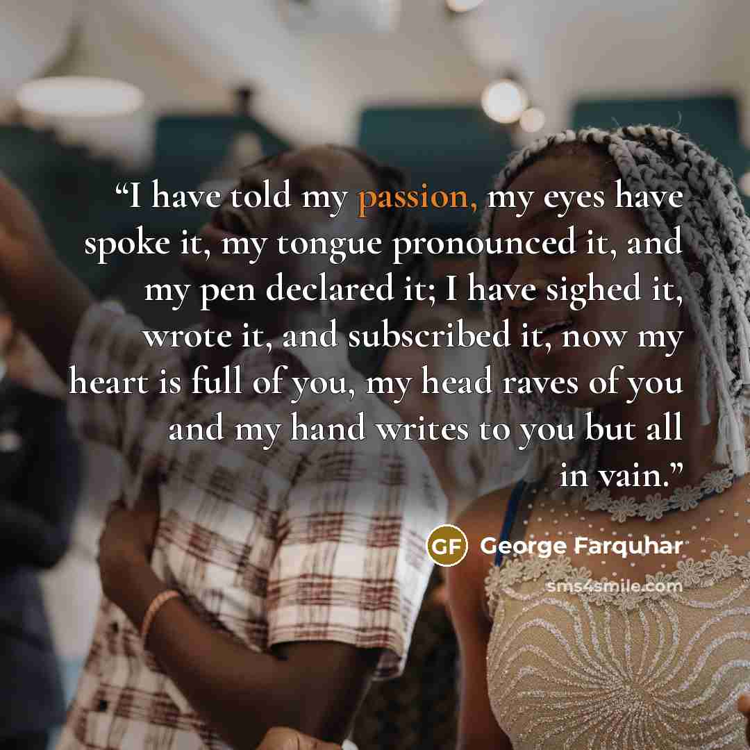 “I have told my passion, my eyes have spoke it, my tongue pronounced it, and my pen declared it; I have sighed it, wrote it, and subscribed it, now my heart is full of you, my head raves of you and my hand writes to you but all in vain.” quote by George Farquhar