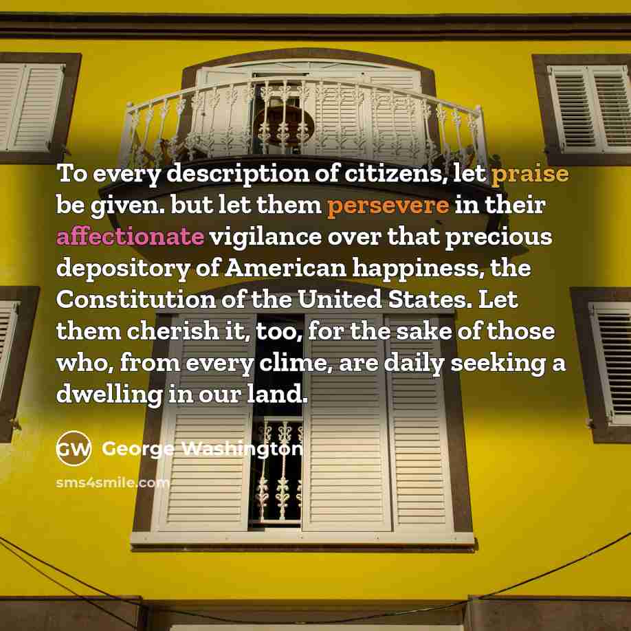 “To every description of citizens, let praise be given. but let them persevere in their affectionate vigilance over that precious depository of American happiness, the Constitution of the United States. Let them cherish it, too, for the sake of those who, from every clime, are daily seeking a…” quote by George Washington