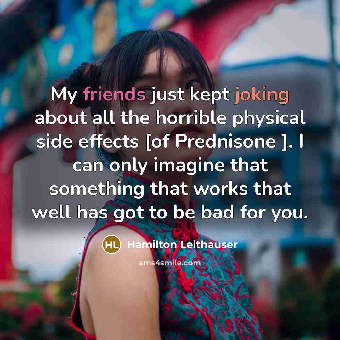 “My friends just kept joking about all the horrible physical side effects [of Prednisone ]. I can only imagine that something that works that well has got to be bad for you.” quote by Hamilton Leithauser