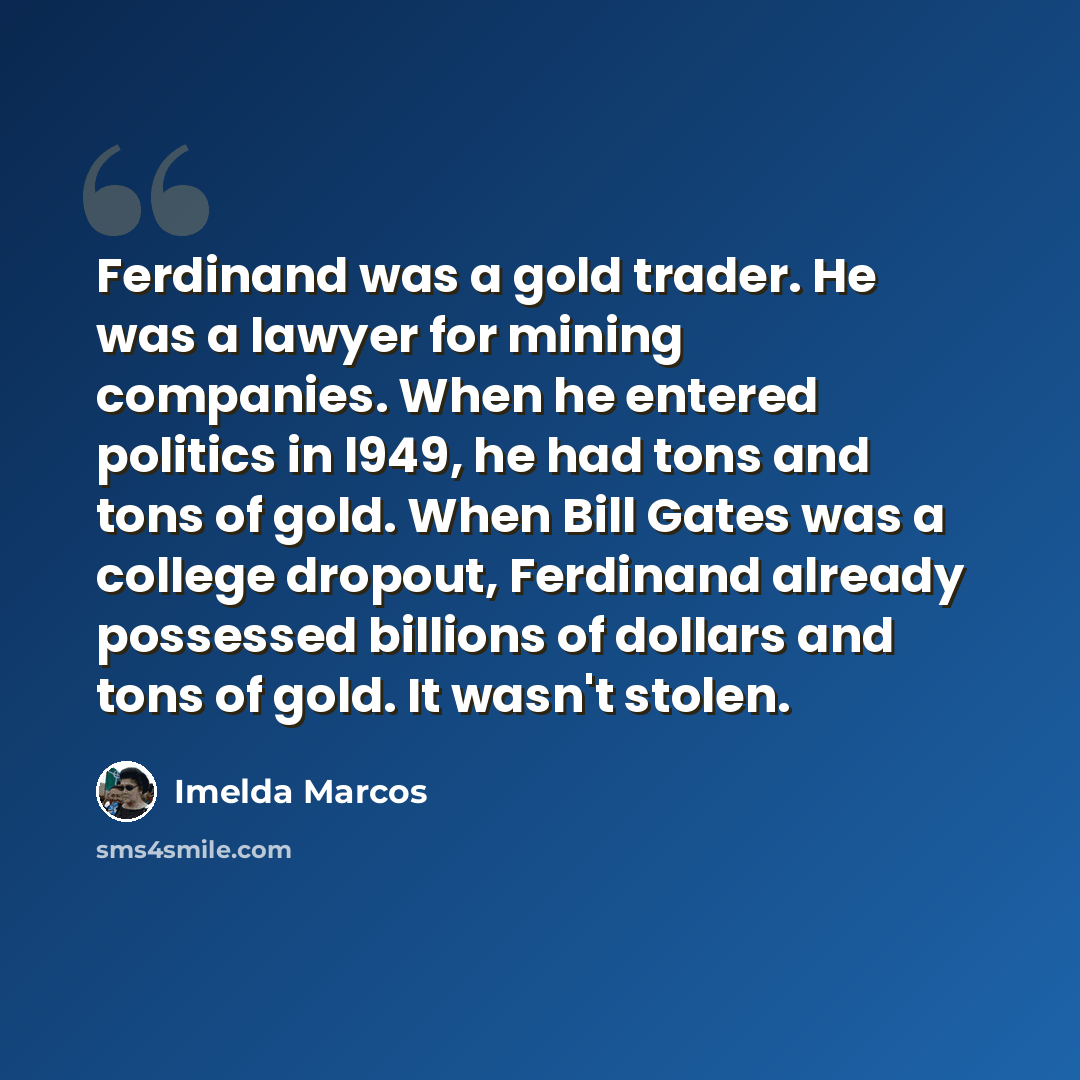 “Ferdinand was a gold trader. He was a lawyer for mining companies. When he entered politics in l949, he had tons and tons of gold. When Bill Gates was a college dropout, Ferdinand already possessed billions of dollars and tons of gold. It wasn't stolen.” quote by Imelda Marcos
