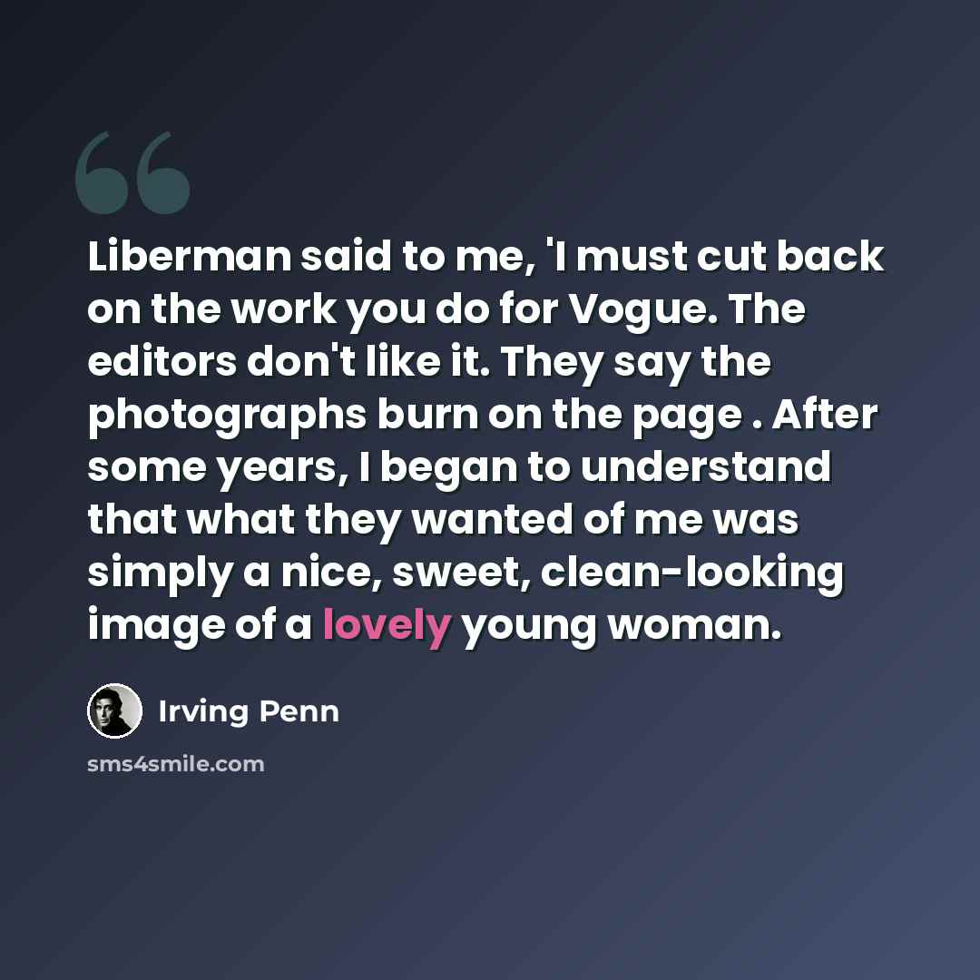 “Liberman said to me, 'I must cut back on the work you do for Vogue. The editors don't like it. They say the photographs burn on the page . After some years, I began to understand that what they wanted of me was simply a nice, sweet, clean-looking image of a lovely young woman.” quote by Irving Penn