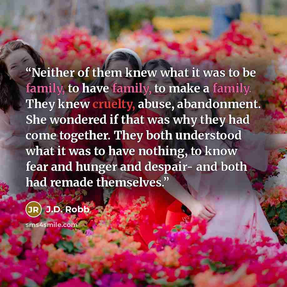 “Neither of them knew what it was to be family, to have family, to make a family. They knew cruelty, abuse, abandonment. She wondered if that was why they had come together. They both understood what it was to have nothing, to know fear and hunger and despair- and both had remade themselves.” quote by J.D. Robb