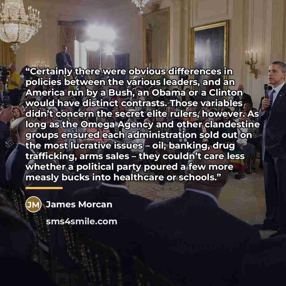 “Certainly there were obvious differences in policies between the various leaders, and an America run by a Bush, an Obama or a Clinton would have distinct contrasts. Those variables didn’t concern the secret elite rulers, however. As long as the Omega Agency and other clandestine groups ensured…” quote by James Morcan