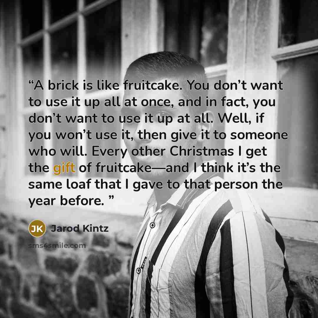 “A brick is like fruitcake. You don’t want to use it up all at once, and in fact, you don’t want to use it up at all. Well, if you won’t use it, then give it to someone who will. Every other Christmas I get the gift of fruitcake—and I think it’s the same loaf that I gave to that person the year…” quote by Jarod Kintz