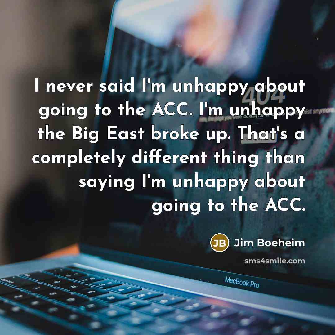 “I never said I'm unhappy about going to the ACC. I'm unhappy the Big East broke up. That's a completely different thing than saying I'm unhappy about going to the ACC.” quote by Jim Boeheim