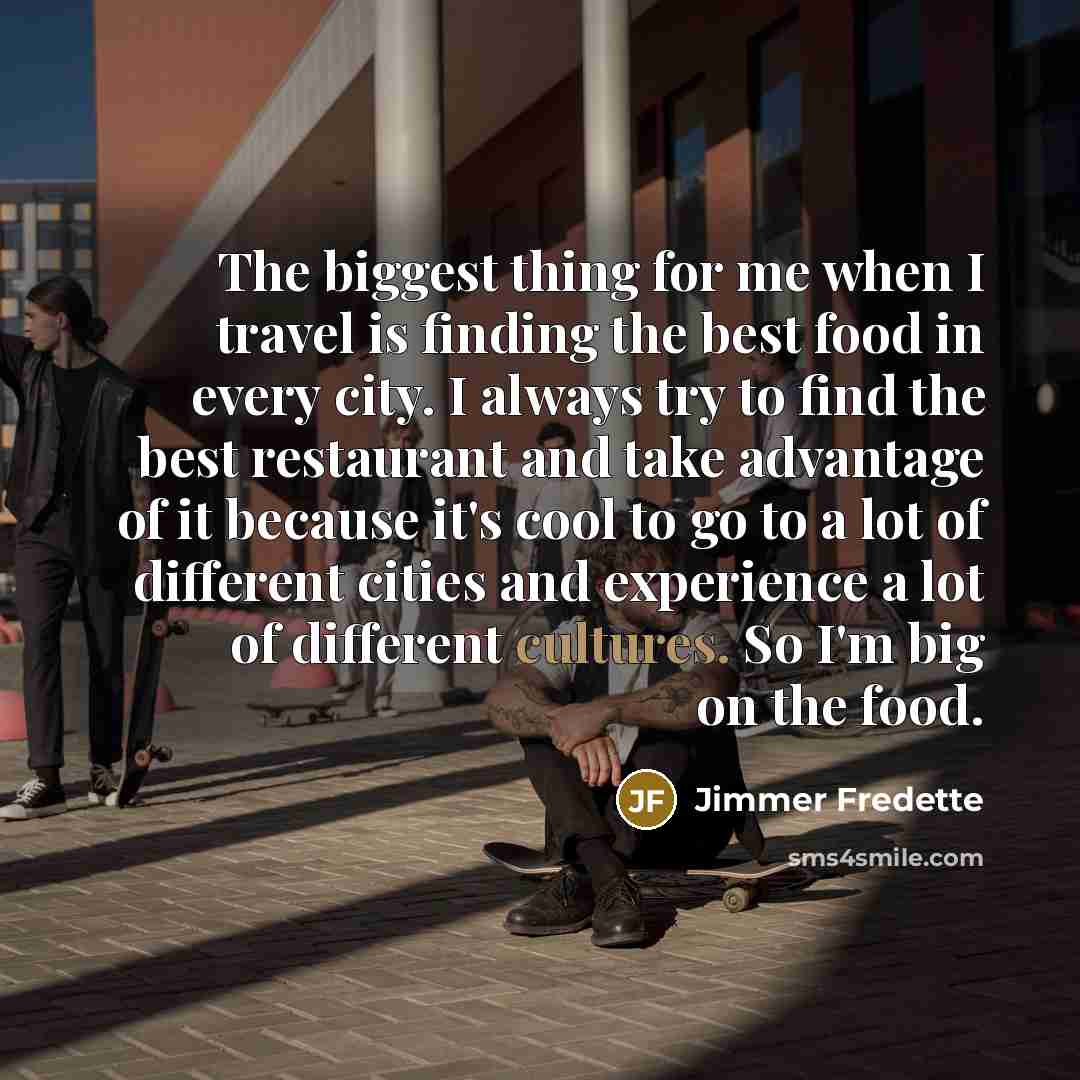 “The biggest thing for me when I travel is finding the best food in every city. I always try to find the best restaurant and take advantage of it because it's cool to go to a lot of different cities and experience a lot of different cultures. So I'm big on the food.” quote by Jimmer Fredette