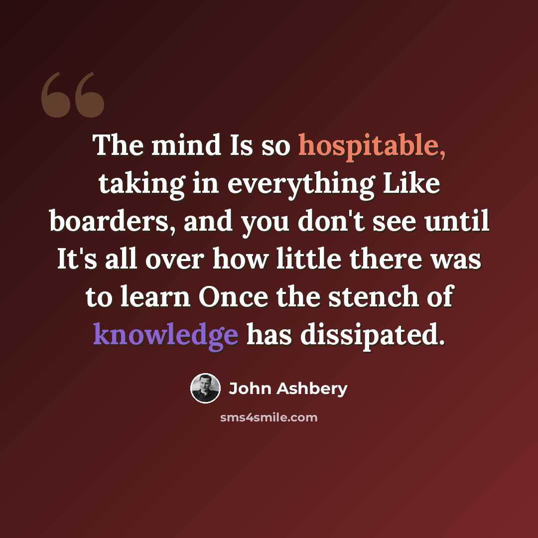 “The mind Is so hospitable, taking in everything Like boarders, and you don't see until It's all over how little there was to learn Once the stench of knowledge has dissipated.” quote by John Ashbery