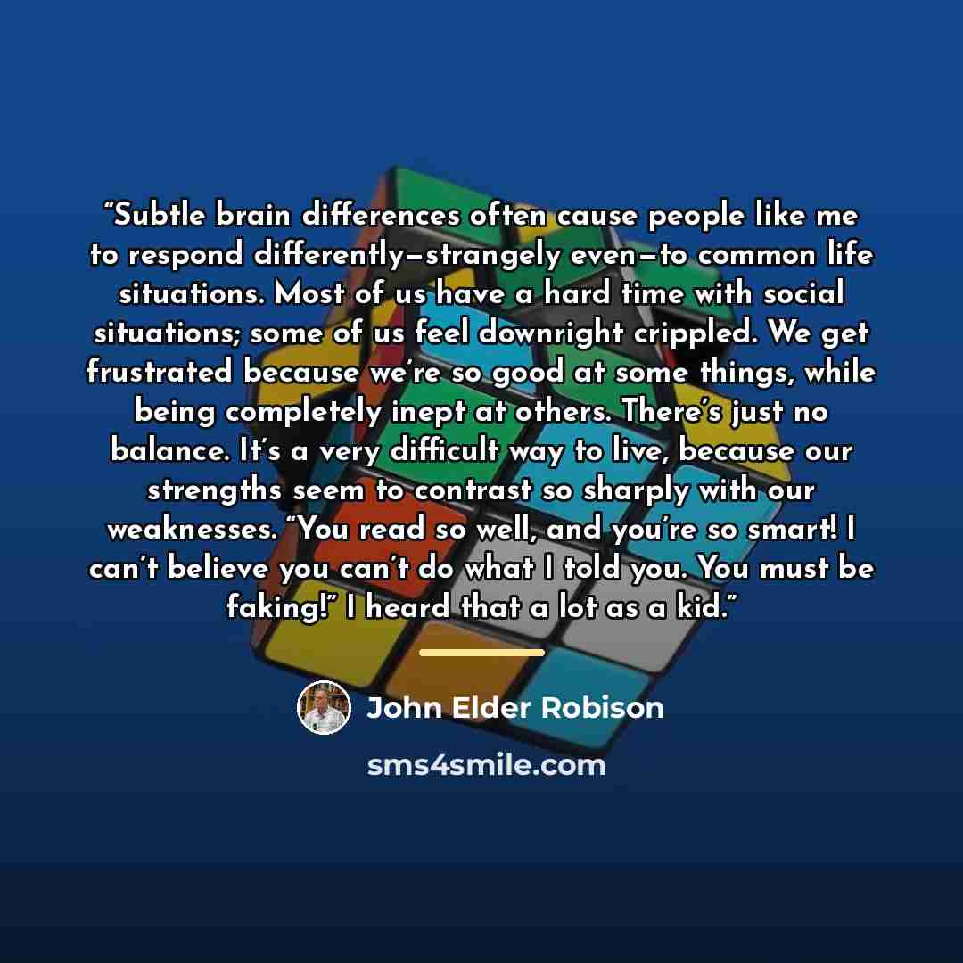 “Subtle brain differences often cause people like me to respond differently—strangely even—to common life situations. Most of us have a hard time with social situations; some of us feel downright crippled. We get frustrated because we’re so good at some things, while being completely inept at…” quote by John Elder Robison