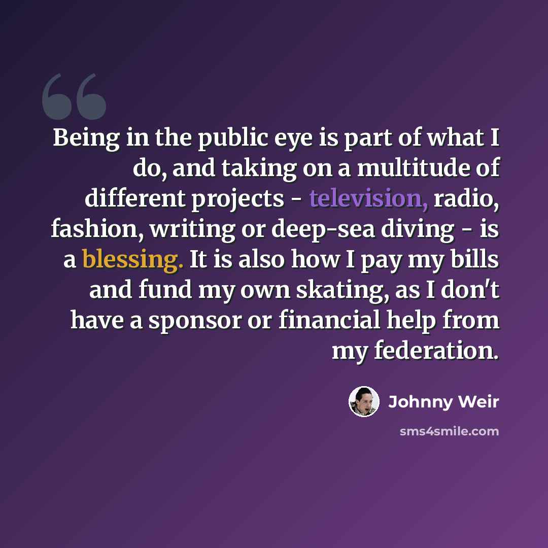 “Being in the public eye is part of what I do, and taking on a multitude of different projects - television, radio, fashion, writing or deep-sea diving - is a blessing. It is also how I pay my bills and fund my own skating, as I don't have a sponsor or financial help from my federation.” quote by Johnny Weir