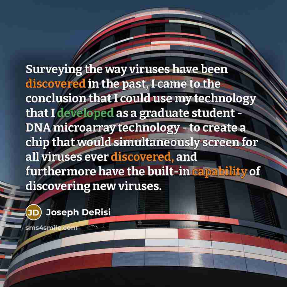“Surveying the way viruses have been discovered in the past, I came to the conclusion that I could use my technology that I developed as a graduate student - DNA microarray technology - to create a chip that would simultaneously screen for all viruses ever discovered, and furthermore have the…” quote by Joseph DeRisi