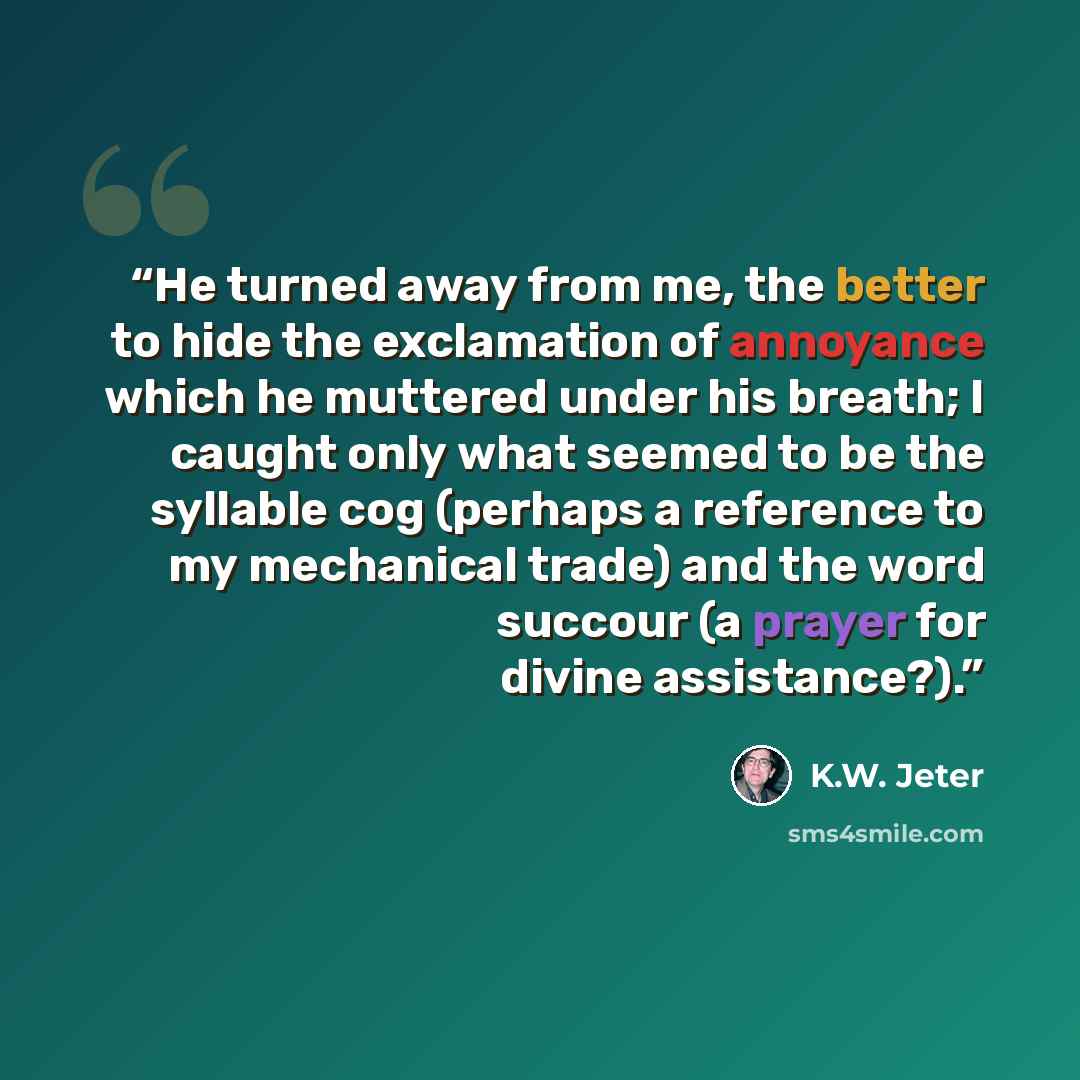 “He turned away from me, the better to hide the exclamation of annoyance which he muttered under his breath; I caught only what seemed to be the syllable cog (perhaps a reference to my mechanical trade) and the word succour (a prayer for divine assistance?).” quote by K.W. Jeter
