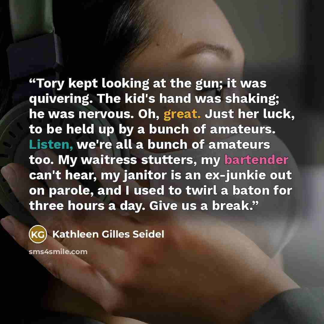 “Tory kept looking at the gun; it was quivering. The kid's hand was shaking; he was nervous. Oh, great. Just her luck, to be held up by a bunch of amateurs. Listen, we're all a bunch of amateurs too. My waitress stutters, my bartender can't hear, my janitor is an ex-junkie out on parole, and I used…” quote by Kathleen Gilles Seidel