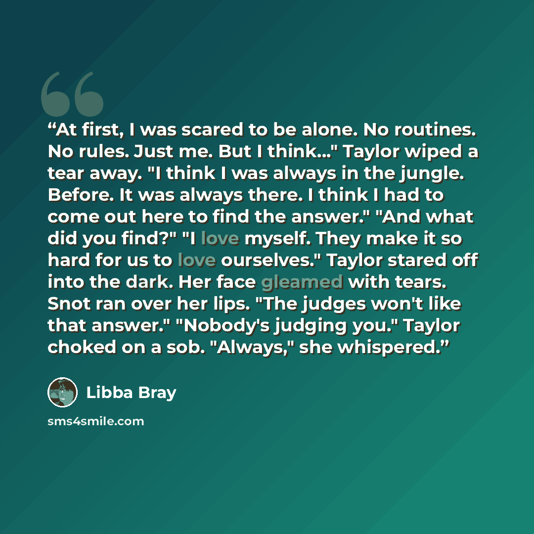 “At first, I was scared to be alone. No routines. No rules. Just me. But I think..." Taylor wiped a tear away. "I think I was always in the jungle. Before. It was always there. I think I had to come out here to find the answer." "And what did you find?" "I love myself. They make it so hard for us…” quote by Libba Bray